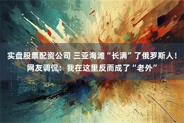 实盘股票配资公司 三亚海滩“长满”了俄罗斯人！网友调侃：我在这里反而成了“老外”