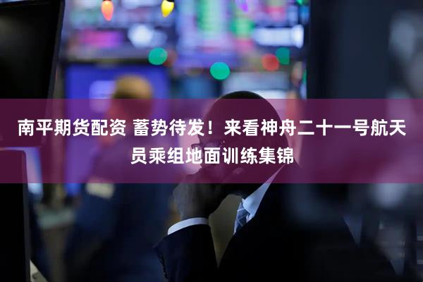 南平期货配资 蓄势待发！来看神舟二十一号航天员乘组地面训练集锦