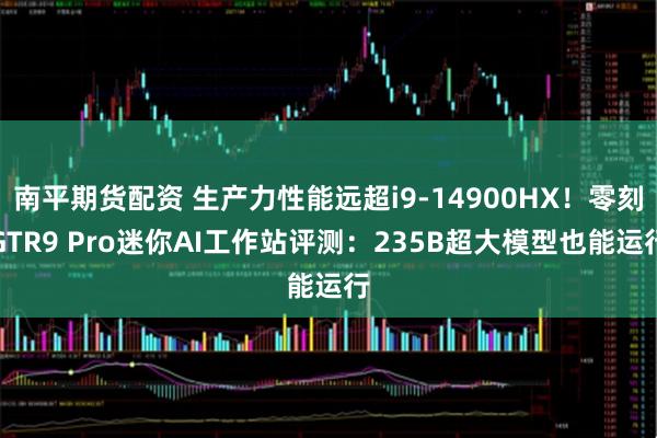 南平期货配资 生产力性能远超i9-14900HX！零刻GTR9 Pro迷你AI工作站评测：235B超大模型也能运行