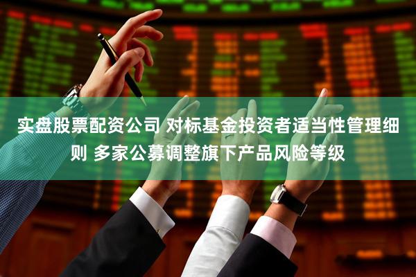 实盘股票配资公司 对标基金投资者适当性管理细则 多家公募调整旗下产品风险等级