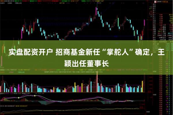 实盘配资开户 招商基金新任“掌舵人”确定，王颖出任董事长