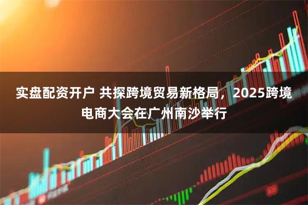 实盘配资开户 共探跨境贸易新格局，2025跨境电商大会在广州南沙举行