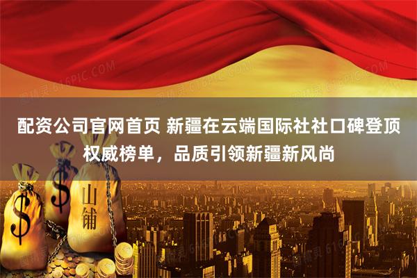 配资公司官网首页 新疆在云端国际社社口碑登顶权威榜单，品质引领新疆新风尚