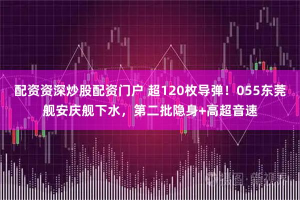 配资资深炒股配资门户 超120枚导弹!055东莞舰安庆舰下水,第二批隐身+高超音速