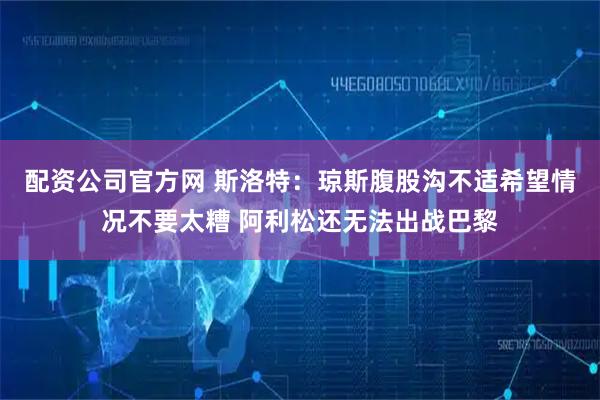 配资公司官方网 斯洛特：琼斯腹股沟不适希望情况不要太糟 阿利松还无法出战巴黎