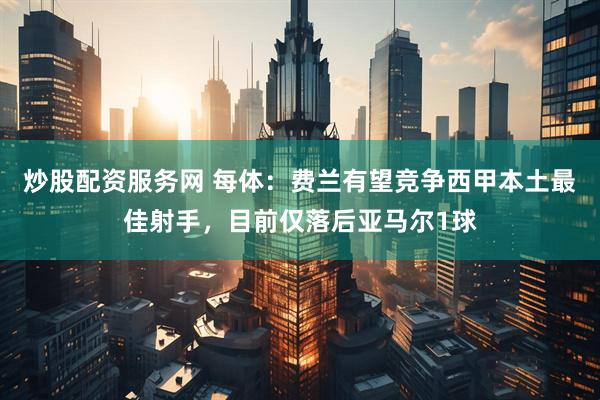 炒股配资服务网 每体：费兰有望竞争西甲本土最佳射手，目前仅落后亚马尔1球