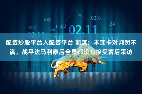 配资炒股平台入配资平台 葡媒：本菲卡对判罚不满，战平法马利康后全员都没有接受赛后采访