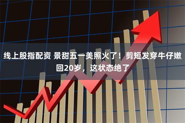 线上股指配资 景甜五一美照火了！剪短发穿牛仔嫩回20岁，这状态绝了