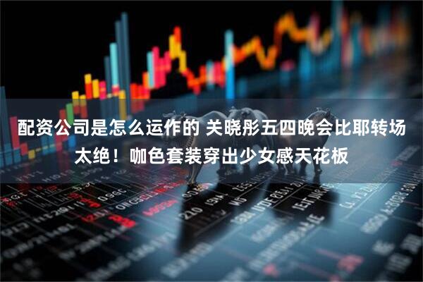配资公司是怎么运作的 关晓彤五四晚会比耶转场太绝！咖色套装穿出少女感天花板