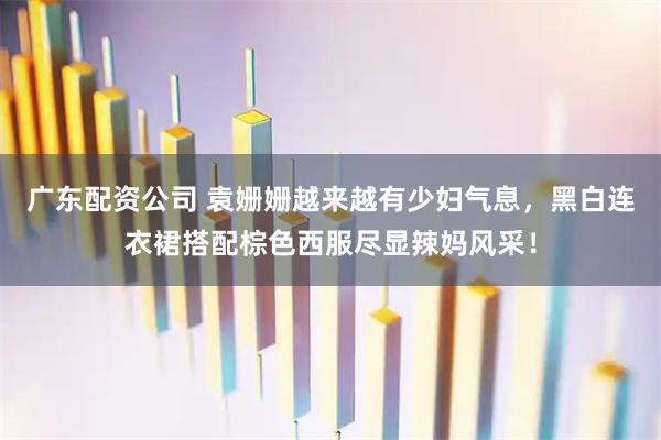 广东配资公司 袁姗姗越来越有少妇气息，黑白连衣裙搭配棕色西服尽显辣妈风采！