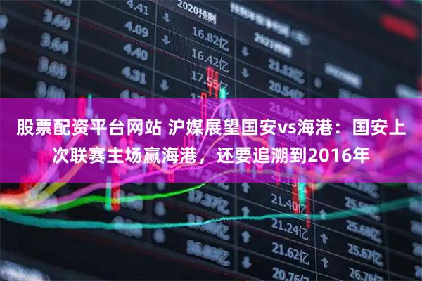 股票配资平台网站 沪媒展望国安vs海港：国安上次联赛主场赢海港，还要追溯到2016年