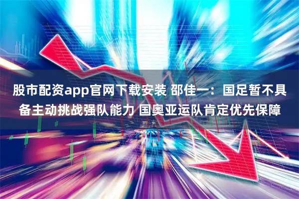 股市配资app官网下载安装 邵佳一：国足暂不具备主动挑战强队能力 国奥亚运队肯定优先保障