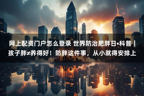 网上配资门户怎么登录 世界防治肥胖日•科普｜孩子胖≠养得好！防胖这件事，从小就得安排上
