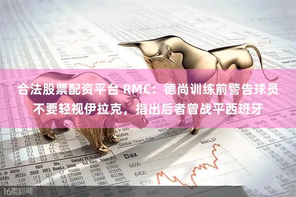 合法股票配资平台 RMC：德尚训练前警告球员不要轻视伊拉克，指出后者曾战平西班牙