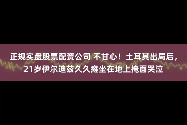 正规实盘股票配资公司 不甘心！土耳其出局后，21岁伊尔迪兹久久瘫坐在地上掩面哭泣