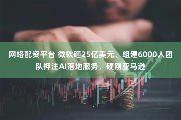 网络配资平台 微软砸25亿美元、组建6000人团队押注AI落地服务，硬刚亚马逊