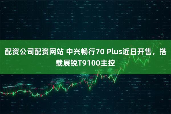 配资公司配资网站 中兴畅行70 Plus近日开售，搭载展锐T9100主控