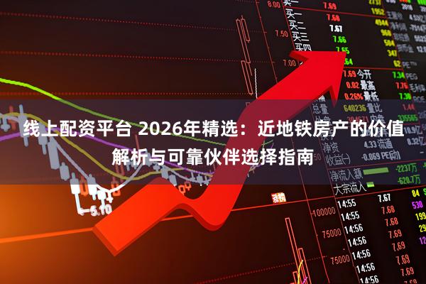 线上配资平台 2026年精选：近地铁房产的价值解析与可靠伙伴选择指南