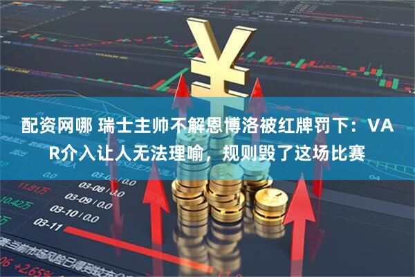 配资网哪 瑞士主帅不解恩博洛被红牌罚下：VAR介入让人无法理喻，规则毁了这场比赛