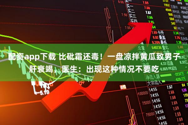 配资app下载 比砒霜还毒！一盘凉拌黄瓜致男子肝衰竭，医生：出现这种情况不要吃