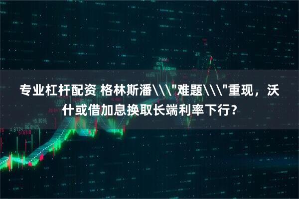 专业杠杆配资 格林斯潘\＂难题\＂重现，沃什或借加息换取长端利率下行？