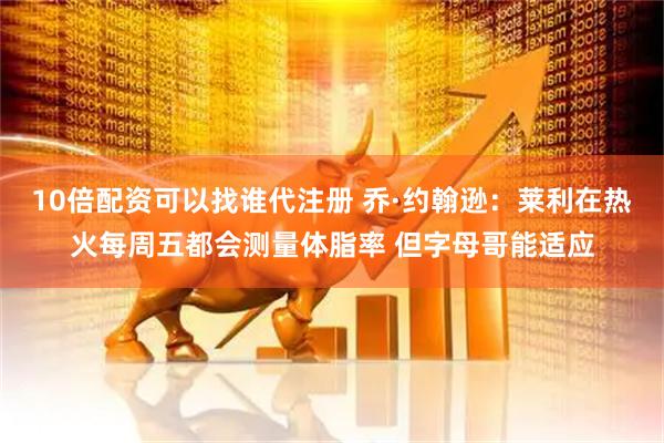 10倍配资可以找谁代注册 乔·约翰逊：莱利在热火每周五都会测量体脂率 但字母哥能适应