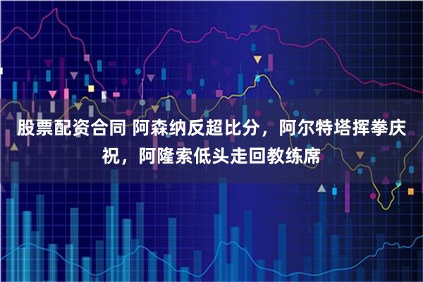 股票配资合同 阿森纳反超比分，阿尔特塔挥拳庆祝，阿隆索低头走回教练席