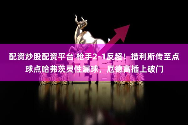 配资炒股配资平台 枪手2-1反超！措利斯传至点球点哈弗茨灵性漏球，厄德高插上破门