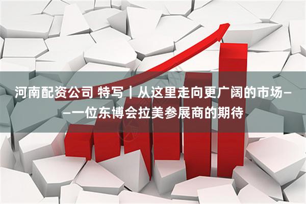 河南配资公司 特写｜从这里走向更广阔的市场——一位东博会拉美参展商的期待