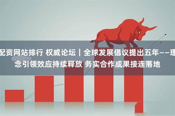 配资网站排行 权威论坛｜全球发展倡议提出五年——理念引领效应持续释放 务实合作成果接连落地