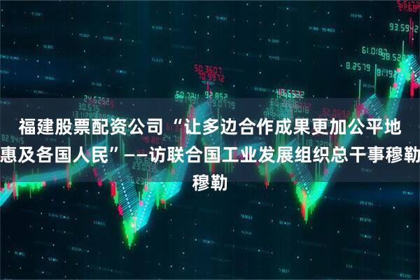 福建股票配资公司 “让多边合作成果更加公平地惠及各国人民”——访联合国工业发展组织总干事穆勒